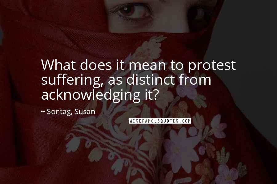 Sontag, Susan Quotes: What does it mean to protest suffering, as distinct from acknowledging it?