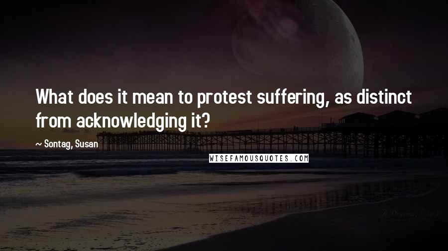 Sontag, Susan Quotes: What does it mean to protest suffering, as distinct from acknowledging it?