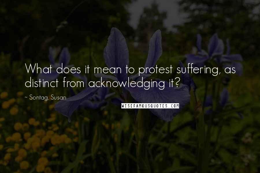 Sontag, Susan Quotes: What does it mean to protest suffering, as distinct from acknowledging it?