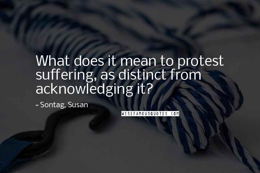 Sontag, Susan Quotes: What does it mean to protest suffering, as distinct from acknowledging it?