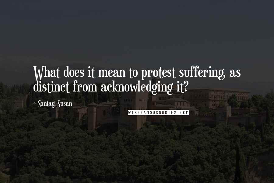 Sontag, Susan Quotes: What does it mean to protest suffering, as distinct from acknowledging it?