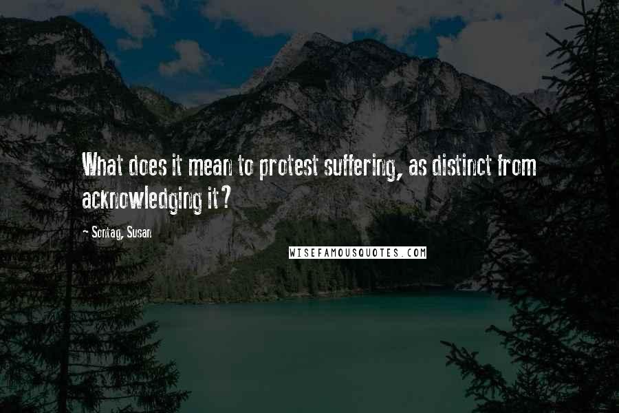 Sontag, Susan Quotes: What does it mean to protest suffering, as distinct from acknowledging it?