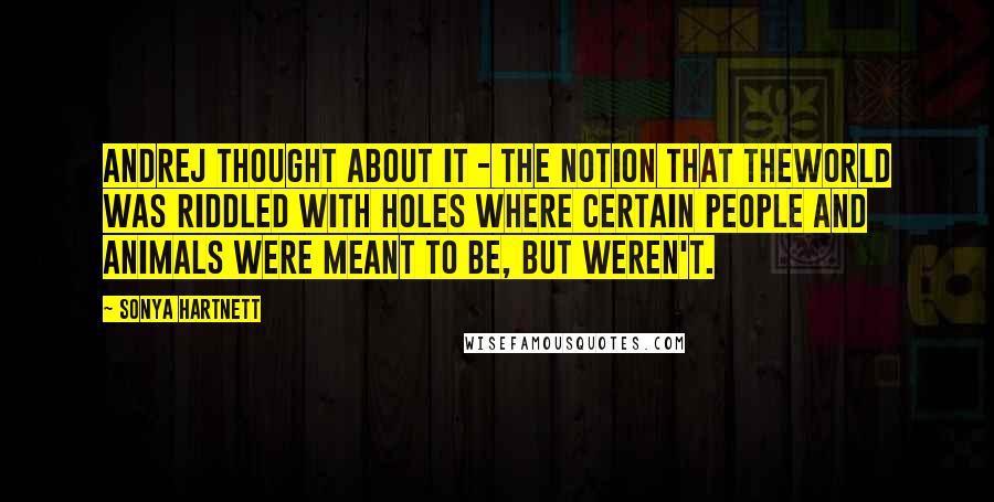 Sonya Hartnett Quotes: Andrej thought about it - the notion that theworld was riddled with holes where certain people and animals were meant to be, but weren't.