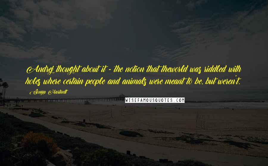 Sonya Hartnett Quotes: Andrej thought about it - the notion that theworld was riddled with holes where certain people and animals were meant to be, but weren't.