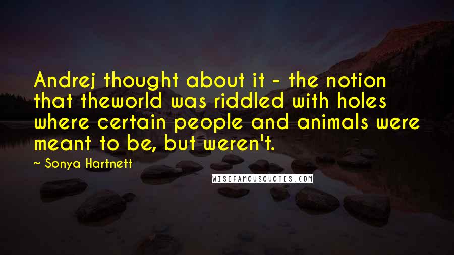 Sonya Hartnett Quotes: Andrej thought about it - the notion that theworld was riddled with holes where certain people and animals were meant to be, but weren't.