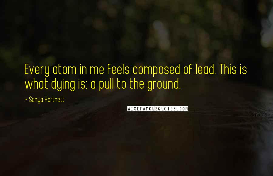 Sonya Hartnett Quotes: Every atom in me feels composed of lead. This is what dying is: a pull to the ground.