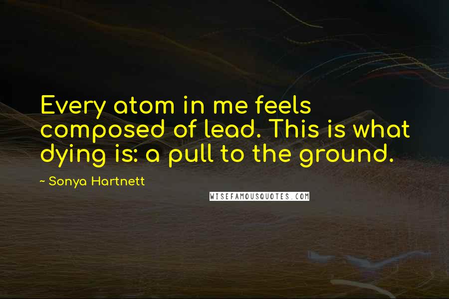 Sonya Hartnett Quotes: Every atom in me feels composed of lead. This is what dying is: a pull to the ground.