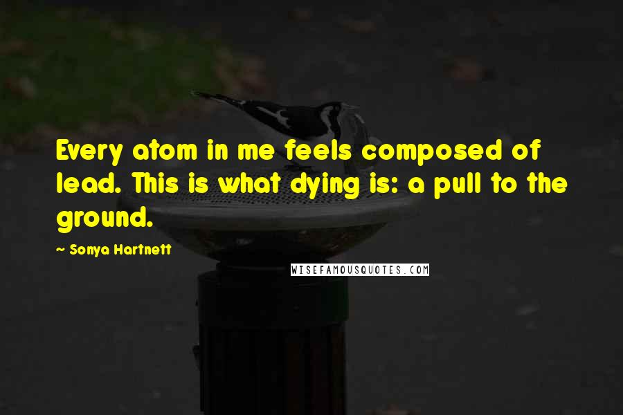 Sonya Hartnett Quotes: Every atom in me feels composed of lead. This is what dying is: a pull to the ground.