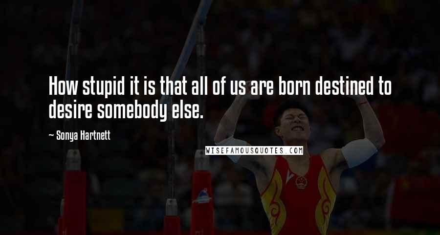 Sonya Hartnett Quotes: How stupid it is that all of us are born destined to desire somebody else.