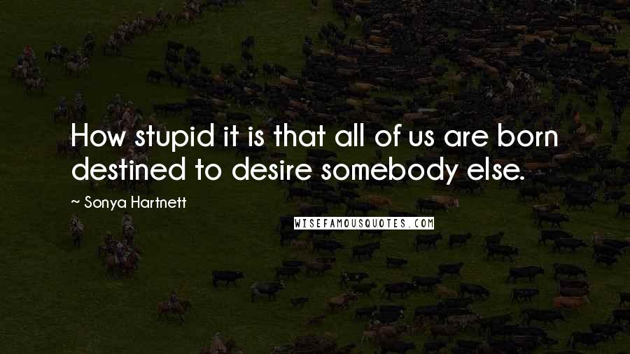 Sonya Hartnett Quotes: How stupid it is that all of us are born destined to desire somebody else.