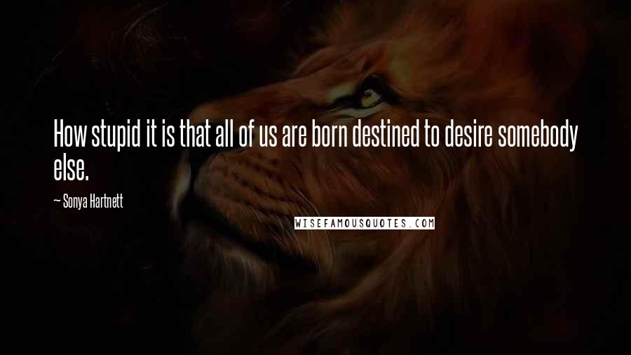 Sonya Hartnett Quotes: How stupid it is that all of us are born destined to desire somebody else.