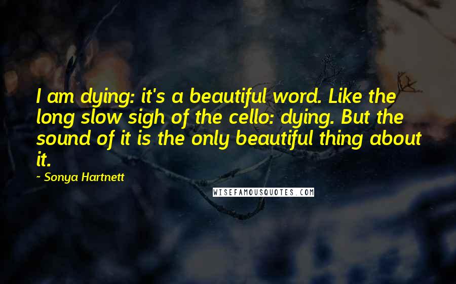 Sonya Hartnett Quotes: I am dying: it's a beautiful word. Like the long slow sigh of the cello: dying. But the sound of it is the only beautiful thing about it.