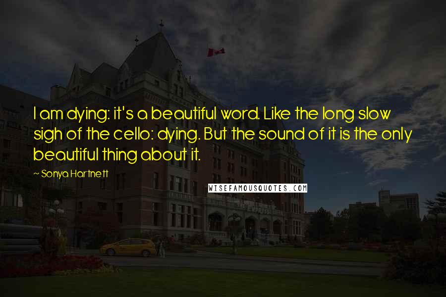 Sonya Hartnett Quotes: I am dying: it's a beautiful word. Like the long slow sigh of the cello: dying. But the sound of it is the only beautiful thing about it.