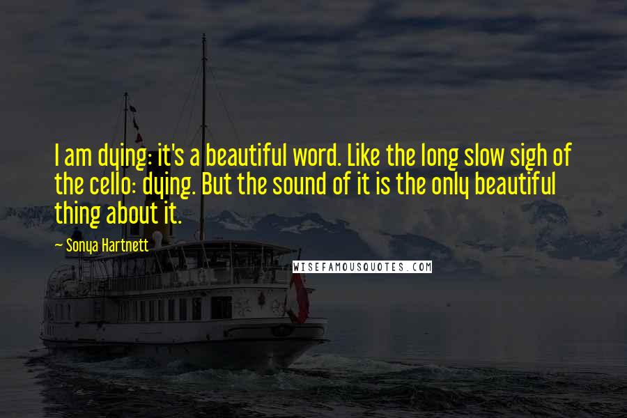 Sonya Hartnett Quotes: I am dying: it's a beautiful word. Like the long slow sigh of the cello: dying. But the sound of it is the only beautiful thing about it.