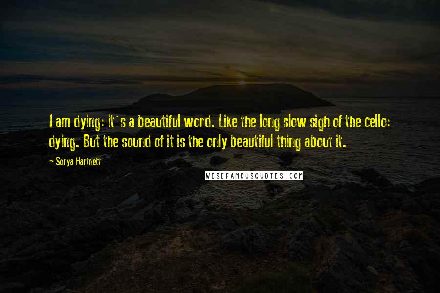 Sonya Hartnett Quotes: I am dying: it's a beautiful word. Like the long slow sigh of the cello: dying. But the sound of it is the only beautiful thing about it.