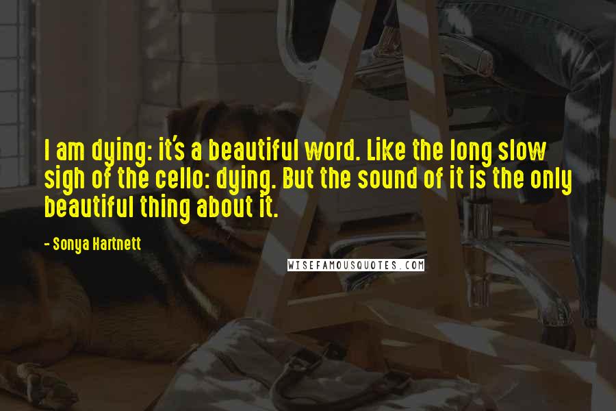 Sonya Hartnett Quotes: I am dying: it's a beautiful word. Like the long slow sigh of the cello: dying. But the sound of it is the only beautiful thing about it.