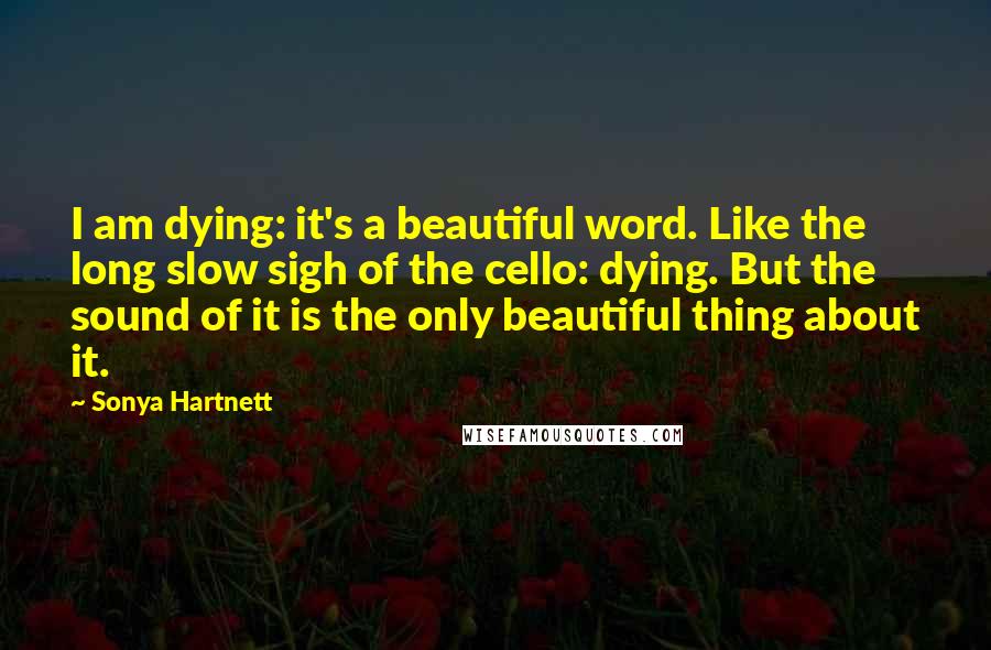 Sonya Hartnett Quotes: I am dying: it's a beautiful word. Like the long slow sigh of the cello: dying. But the sound of it is the only beautiful thing about it.