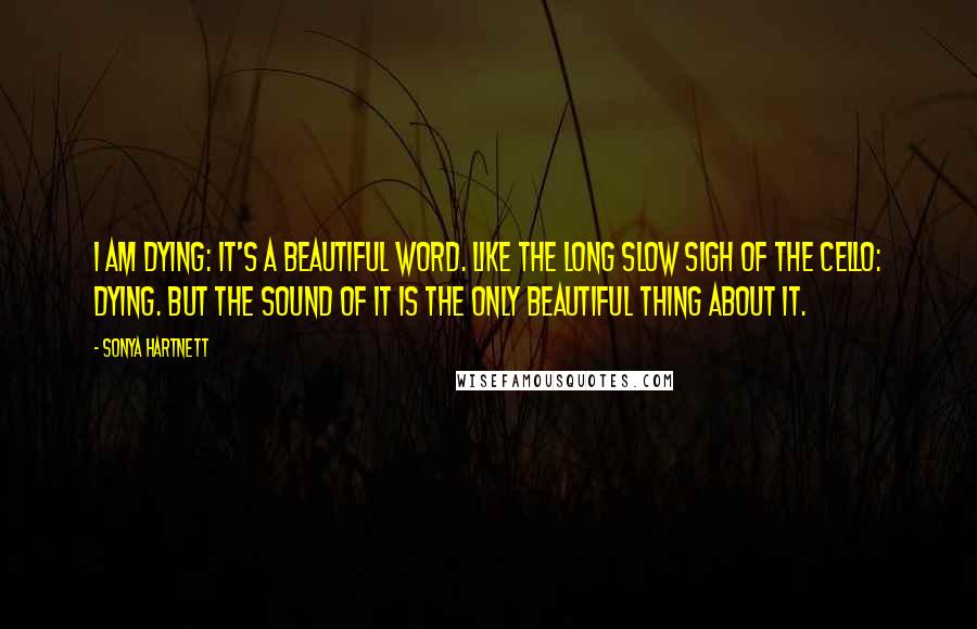 Sonya Hartnett Quotes: I am dying: it's a beautiful word. Like the long slow sigh of the cello: dying. But the sound of it is the only beautiful thing about it.