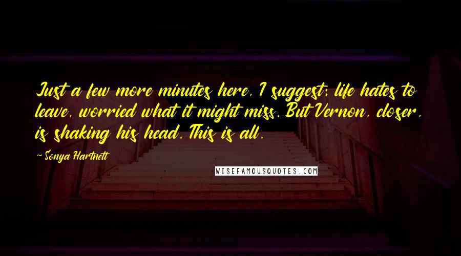 Sonya Hartnett Quotes: Just a few more minutes here, I suggest: life hates to leave, worried what it might miss. But Vernon, closer, is shaking his head. This is all.