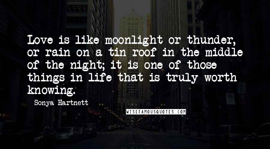 Sonya Hartnett Quotes: Love is like moonlight or thunder, or rain on a tin roof in the middle of the night; it is one of those things in life that is truly worth knowing.