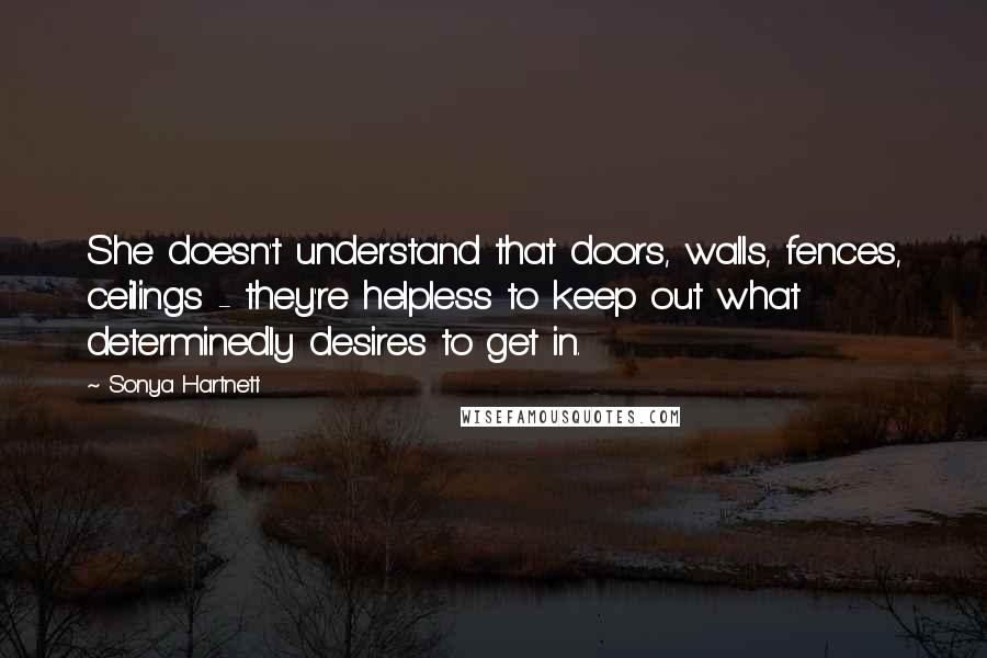 Sonya Hartnett Quotes: She doesn't understand that doors, walls, fences, ceilings - they're helpless to keep out what determinedly desires to get in.