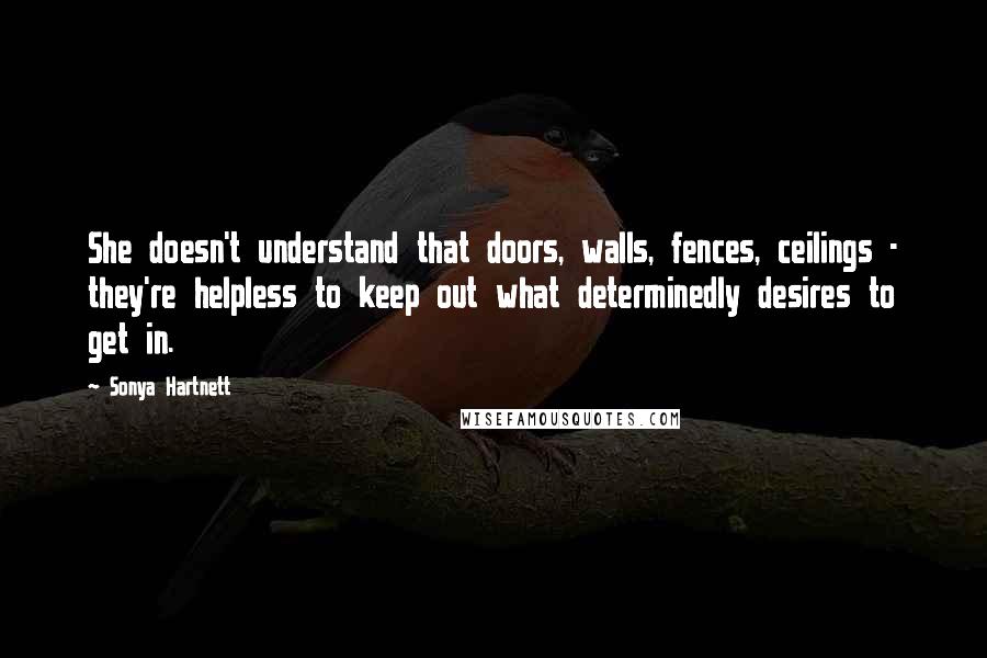 Sonya Hartnett Quotes: She doesn't understand that doors, walls, fences, ceilings - they're helpless to keep out what determinedly desires to get in.