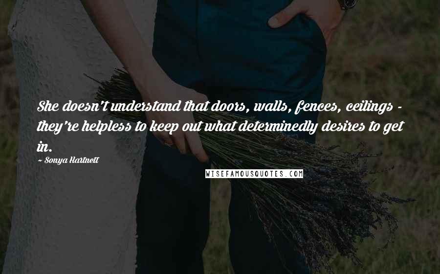 Sonya Hartnett Quotes: She doesn't understand that doors, walls, fences, ceilings - they're helpless to keep out what determinedly desires to get in.