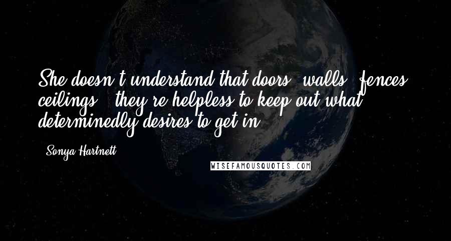 Sonya Hartnett Quotes: She doesn't understand that doors, walls, fences, ceilings - they're helpless to keep out what determinedly desires to get in.