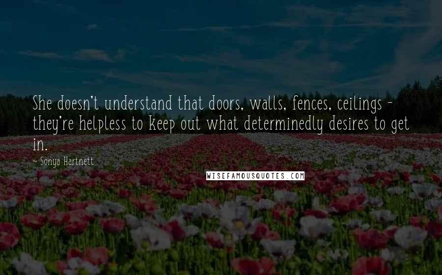 Sonya Hartnett Quotes: She doesn't understand that doors, walls, fences, ceilings - they're helpless to keep out what determinedly desires to get in.