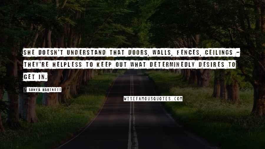 Sonya Hartnett Quotes: She doesn't understand that doors, walls, fences, ceilings - they're helpless to keep out what determinedly desires to get in.