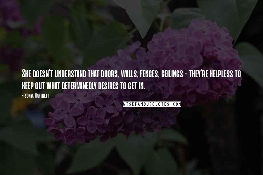 Sonya Hartnett Quotes: She doesn't understand that doors, walls, fences, ceilings - they're helpless to keep out what determinedly desires to get in.