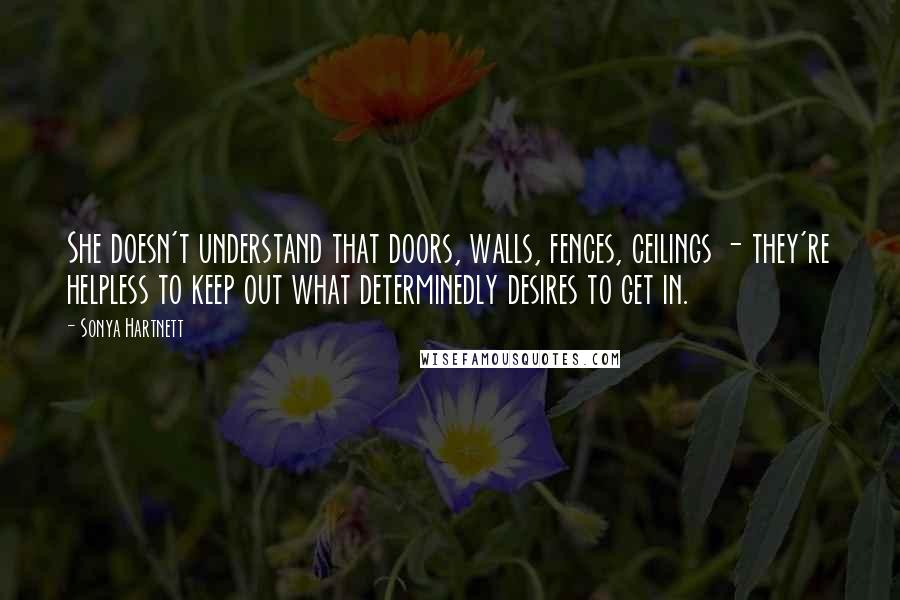 Sonya Hartnett Quotes: She doesn't understand that doors, walls, fences, ceilings - they're helpless to keep out what determinedly desires to get in.