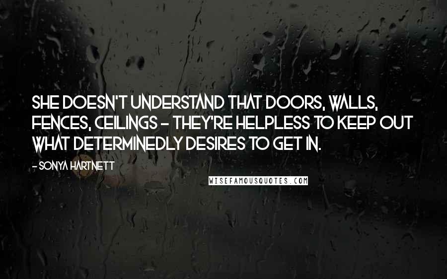 Sonya Hartnett Quotes: She doesn't understand that doors, walls, fences, ceilings - they're helpless to keep out what determinedly desires to get in.