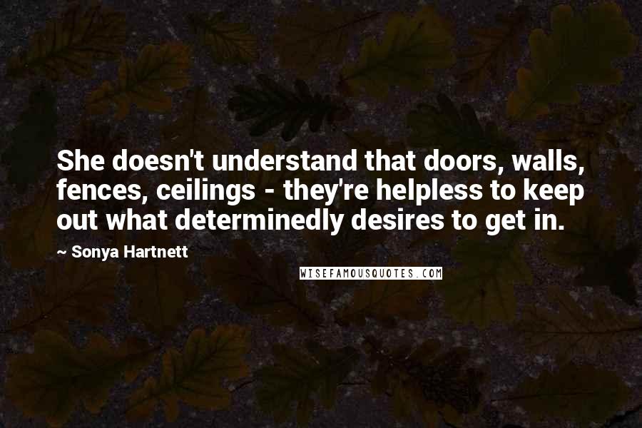 Sonya Hartnett Quotes: She doesn't understand that doors, walls, fences, ceilings - they're helpless to keep out what determinedly desires to get in.