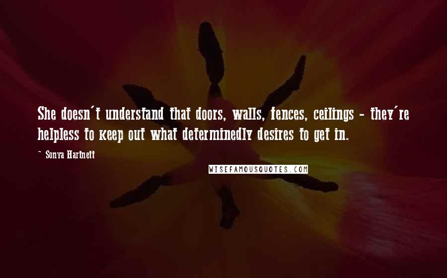 Sonya Hartnett Quotes: She doesn't understand that doors, walls, fences, ceilings - they're helpless to keep out what determinedly desires to get in.