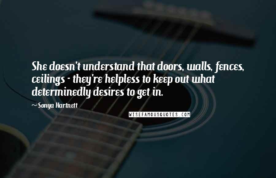 Sonya Hartnett Quotes: She doesn't understand that doors, walls, fences, ceilings - they're helpless to keep out what determinedly desires to get in.