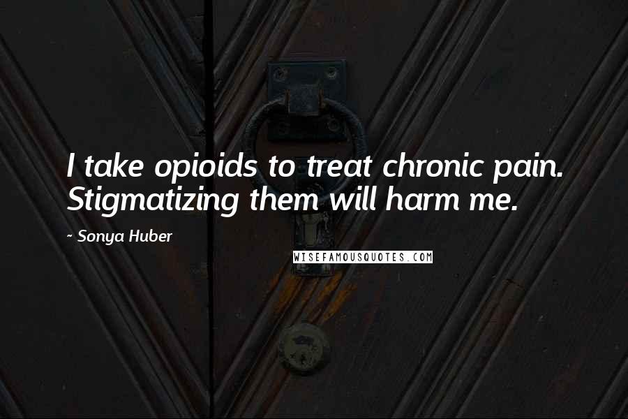 Sonya Huber Quotes: I take opioids to treat chronic pain. Stigmatizing them will harm me.