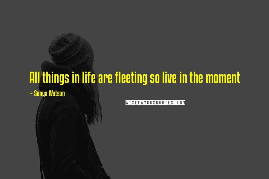 Sonya Watson Quotes: All things in life are fleeting so live in the moment
