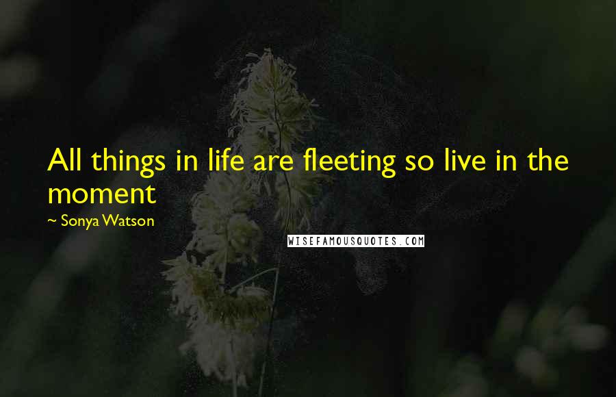 Sonya Watson Quotes: All things in life are fleeting so live in the moment