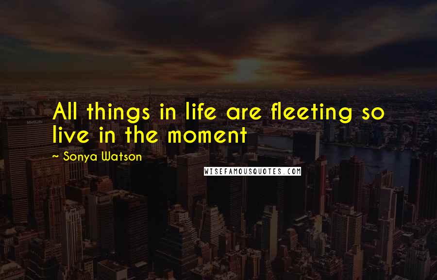 Sonya Watson Quotes: All things in life are fleeting so live in the moment