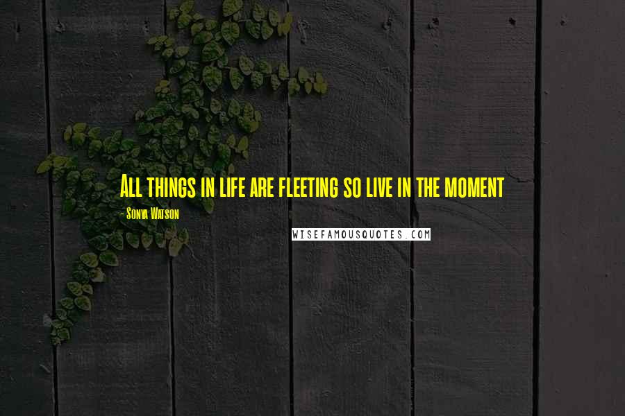 Sonya Watson Quotes: All things in life are fleeting so live in the moment