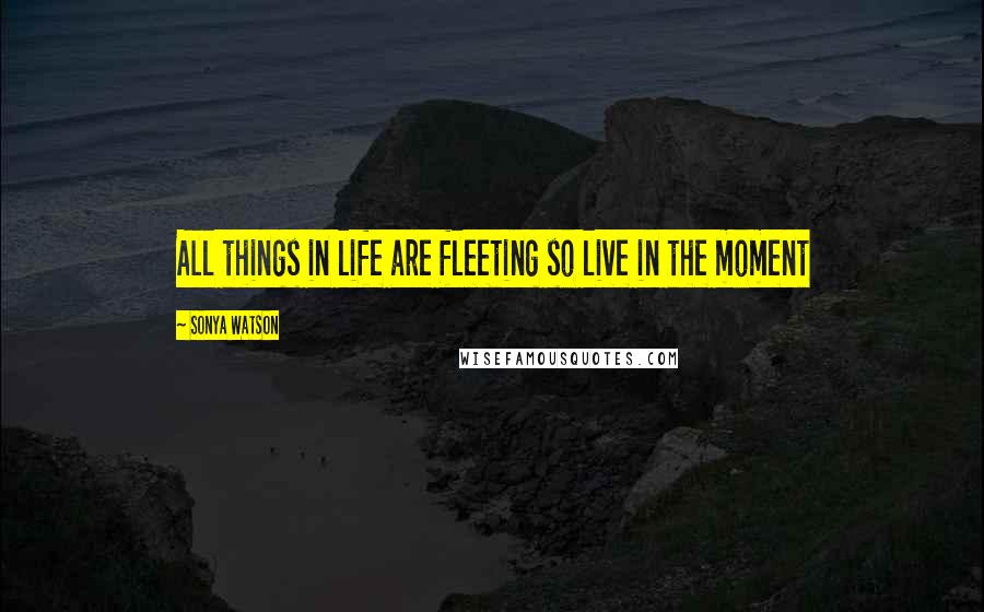 Sonya Watson Quotes: All things in life are fleeting so live in the moment