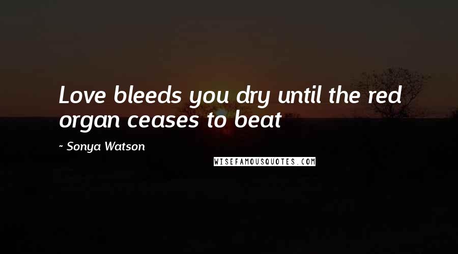 Sonya Watson Quotes: Love bleeds you dry until the red organ ceases to beat