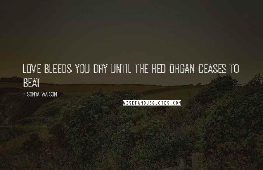 Sonya Watson Quotes: Love bleeds you dry until the red organ ceases to beat
