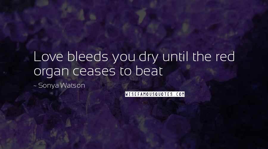 Sonya Watson Quotes: Love bleeds you dry until the red organ ceases to beat