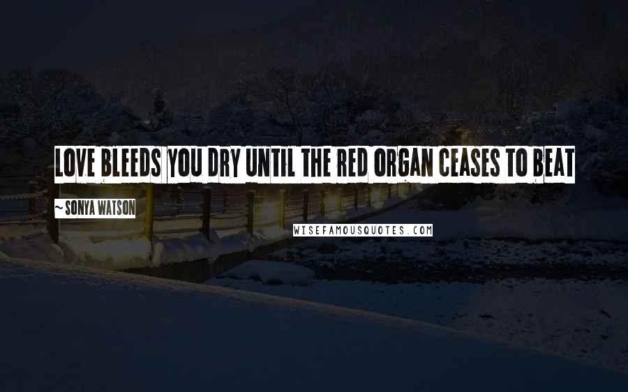 Sonya Watson Quotes: Love bleeds you dry until the red organ ceases to beat
