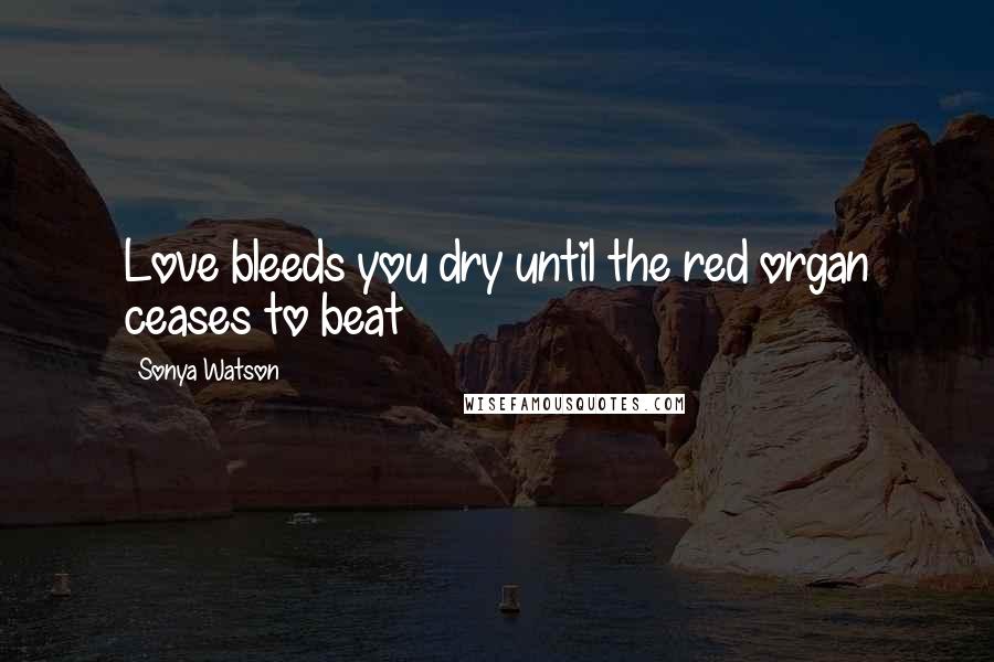 Sonya Watson Quotes: Love bleeds you dry until the red organ ceases to beat