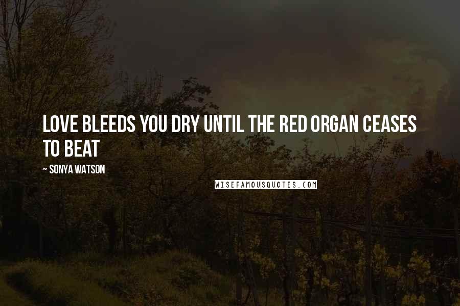 Sonya Watson Quotes: Love bleeds you dry until the red organ ceases to beat