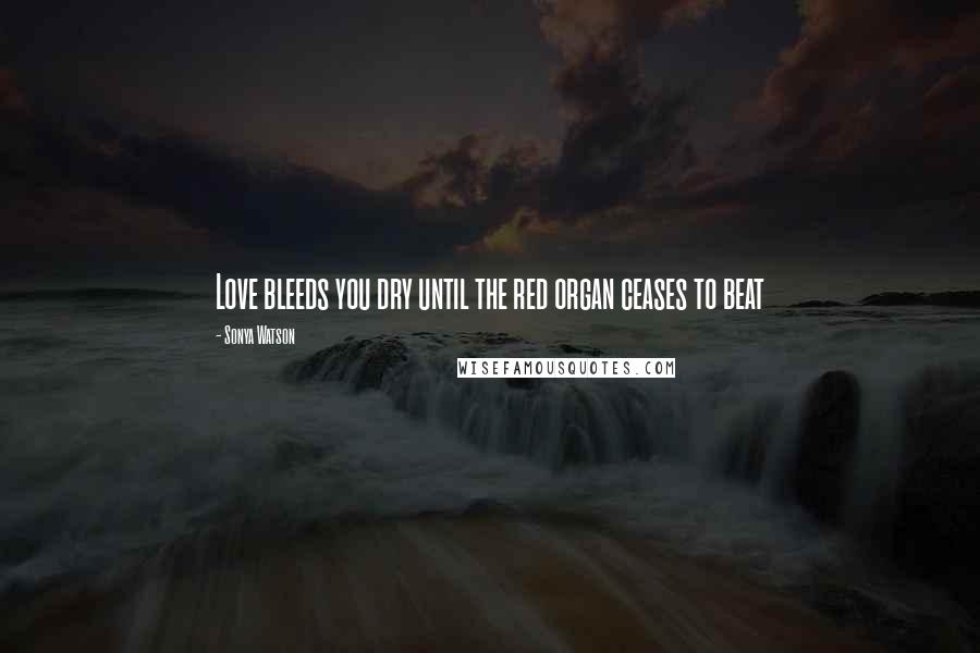 Sonya Watson Quotes: Love bleeds you dry until the red organ ceases to beat