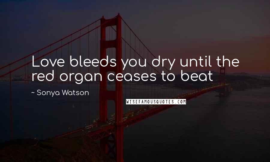 Sonya Watson Quotes: Love bleeds you dry until the red organ ceases to beat